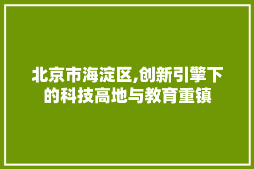 北京市海淀区,创新引擎下的科技高地与教育重镇