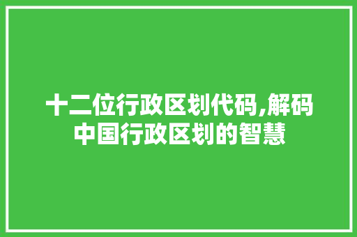 十二位行政区划代码,解码中国行政区划的智慧