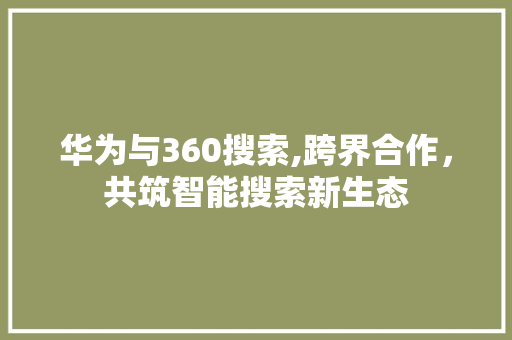 华为与360搜索,跨界合作，共筑智能搜索新生态