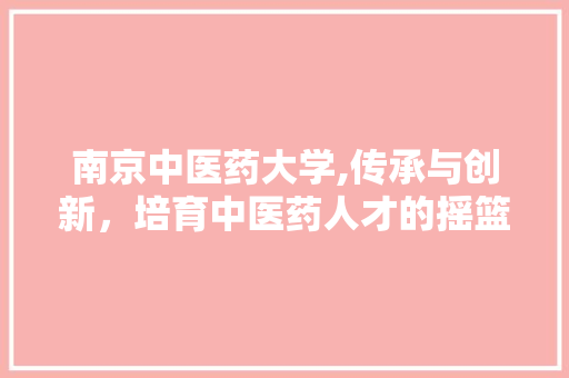 南京中医药大学,传承与创新，培育中医药人才的摇篮