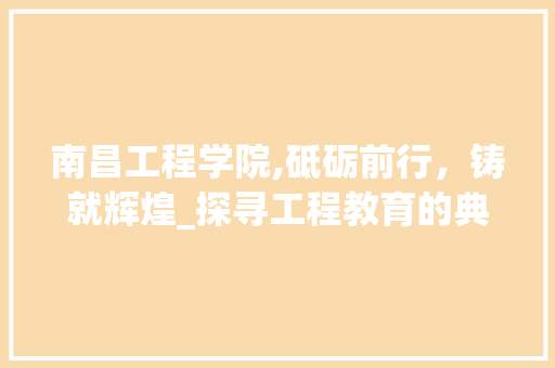 南昌工程学院,砥砺前行，铸就辉煌_探寻工程教育的典范之路