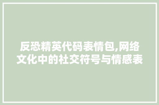 反恐精英代码表情包,网络文化中的社交符号与情感表达