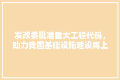 发改委批准重大工程代码，助力我国基础设施建设再上新台阶