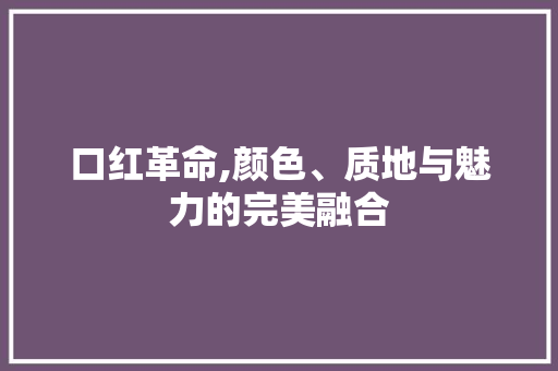 口红革命,颜色、质地与魅力的完美融合