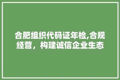 合肥组织代码证年检,合规经营，构建诚信企业生态