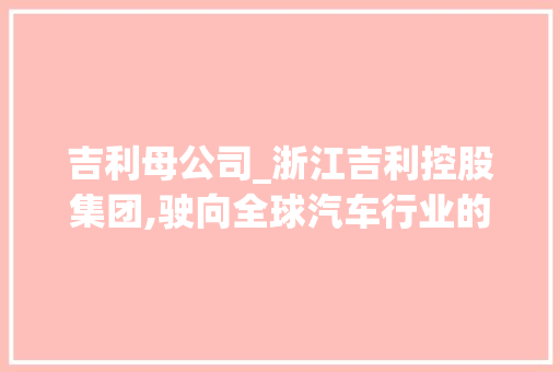 吉利母公司_浙江吉利控股集团,驶向全球汽车行业的领军者