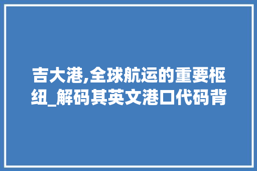 吉大港,全球航运的重要枢纽_解码其英文港口代码背后的故事