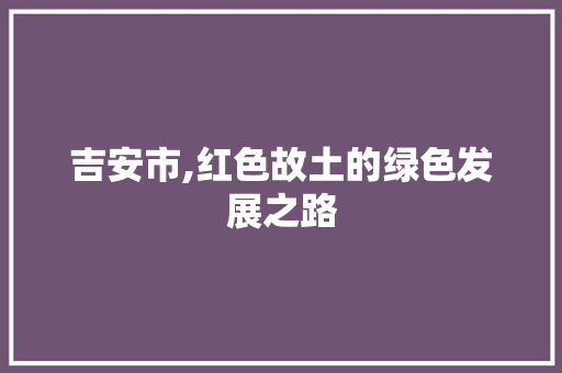 吉安市,红色故土的绿色发展之路