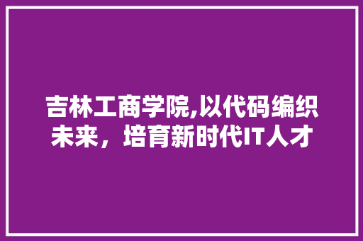 吉林工商学院,以代码编织未来，培育新时代IT人才