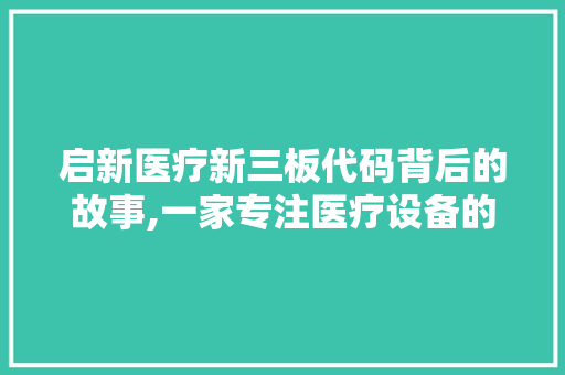 启新医疗新三板代码背后的故事,一家专注医疗设备的创新企业