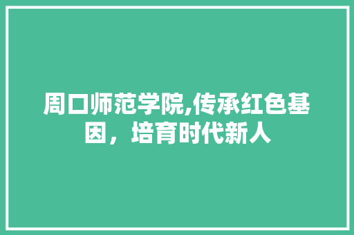 周口师范学院,传承红色基因，培育时代新人