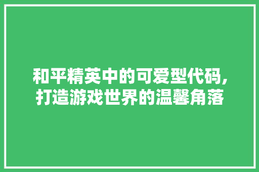 和平精英中的可爱型代码,打造游戏世界的温馨角落