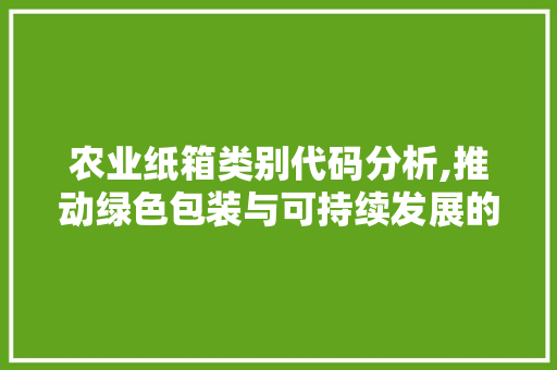 农业纸箱类别代码分析,推动绿色包装与可持续发展的桥梁