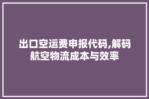 出口空运费申报代码,解码航空物流成本与效率