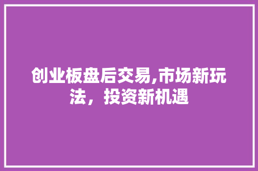 创业板盘后交易,市场新玩法，投资新机遇