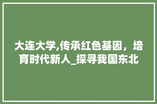 大连大学,传承红色基因，培育时代新人_探寻我国东北地区的璀璨明珠