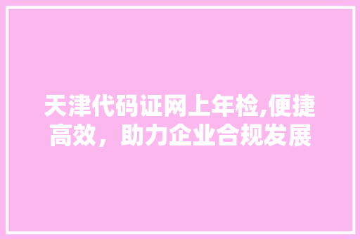 天津代码证网上年检,便捷高效，助力企业合规发展