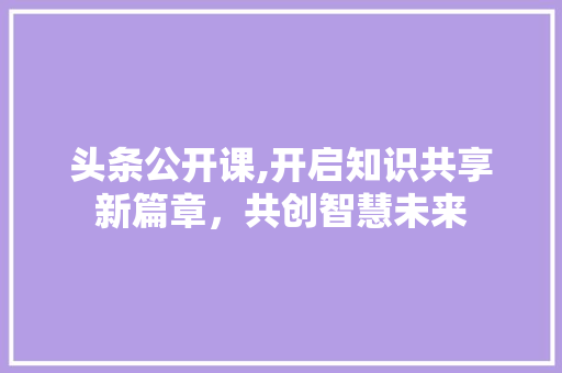 头条公开课,开启知识共享新篇章，共创智慧未来