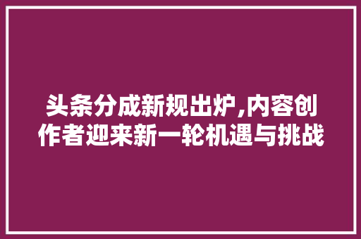 头条分成新规出炉,内容创作者迎来新一轮机遇与挑战