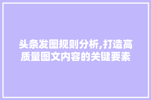 头条发图规则分析,打造高质量图文内容的关键要素