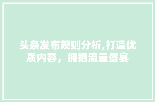 头条发布规则分析,打造优质内容，拥抱流量盛宴