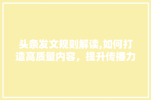 头条发文规则解读,如何打造高质量内容，提升传播力