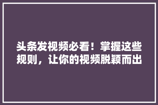 头条发视频必看！掌握这些规则，让你的视频脱颖而出