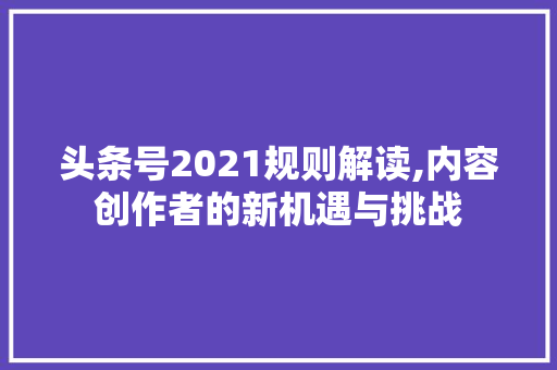 头条号2021规则解读,内容创作者的新机遇与挑战