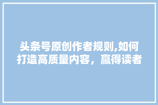 头条号原创作者规则,如何打造高质量内容，赢得读者青睐