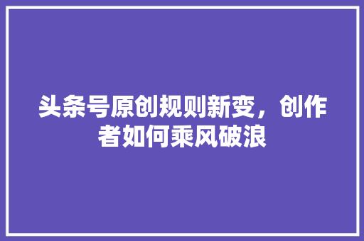 头条号原创规则新变，创作者如何乘风破浪