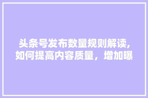 头条号发布数量规则解读,如何提高内容质量，增加曝光度