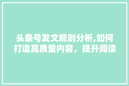 头条号发文规则分析,如何打造高质量内容，提升阅读体验