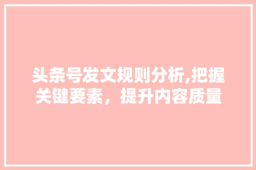 头条号发文规则分析,把握关键要素，提升内容质量