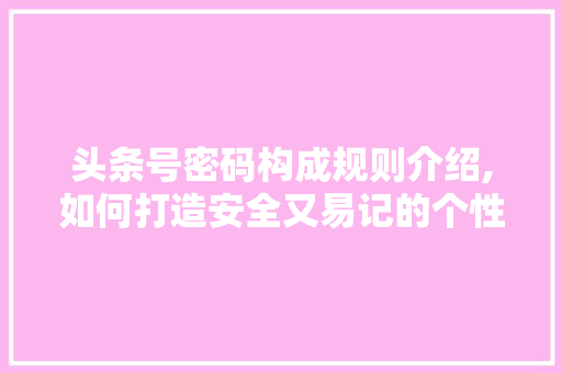 头条号密码构成规则介绍,如何打造安全又易记的个性化密码