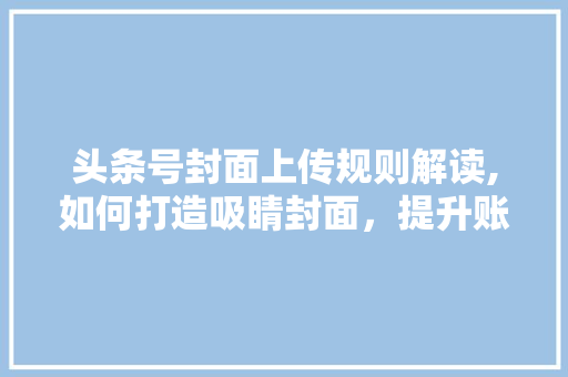 头条号封面上传规则解读,如何打造吸睛封面，提升账号影响力