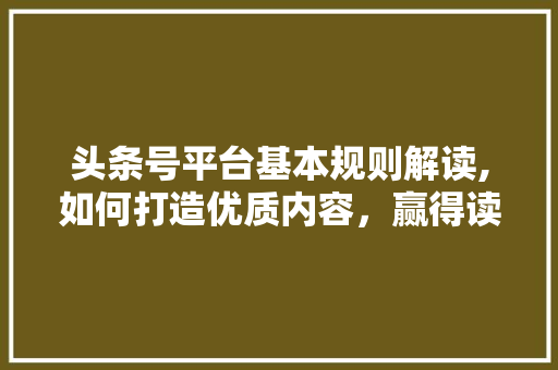 头条号平台基本规则解读,如何打造优质内容，赢得读者青睐