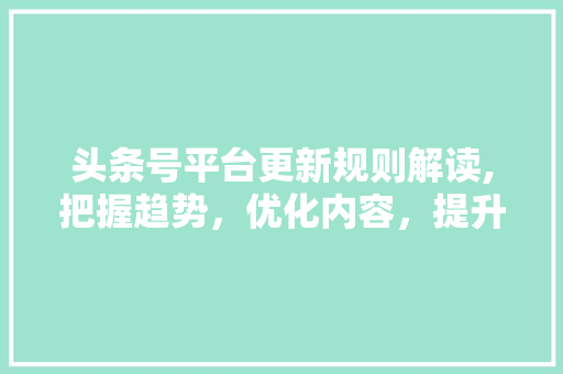 头条号平台更新规则解读,把握趋势，优化内容，提升竞争力