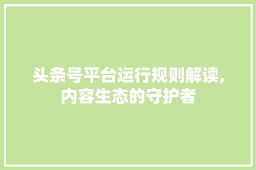 头条号平台运行规则解读,内容生态的守护者