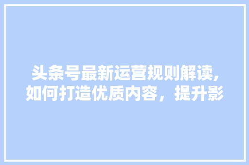 头条号最新运营规则解读,如何打造优质内容，提升影响力