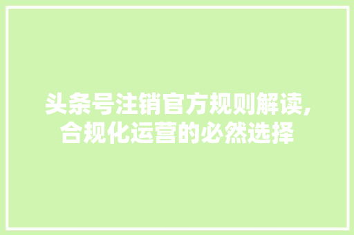 头条号注销官方规则解读,合规化运营的必然选择