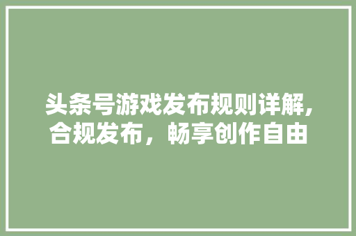 头条号游戏发布规则详解,合规发布，畅享创作自由