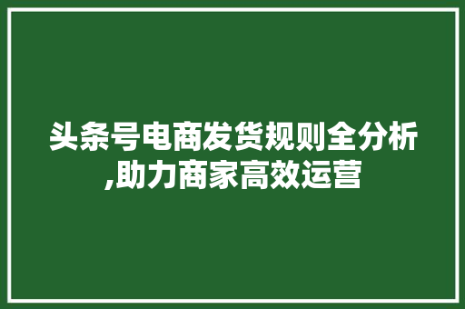 头条号电商发货规则全分析,助力商家高效运营