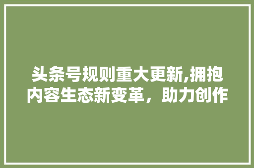 头条号规则重大更新,拥抱内容生态新变革，助力创作者价值最大化