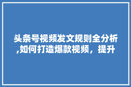 头条号视频发文规则全分析,如何打造爆款视频，提升内容传播力