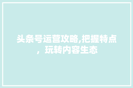 头条号运营攻略,把握特点，玩转内容生态