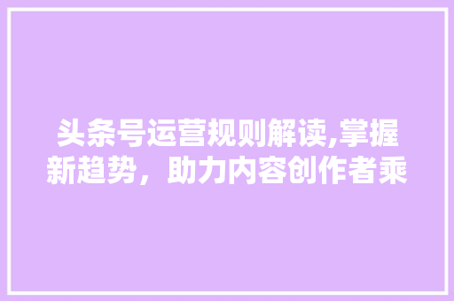 头条号运营规则解读,掌握新趋势，助力内容创作者乘风破浪