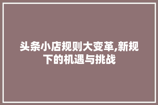 头条小店规则大变革,新规下的机遇与挑战