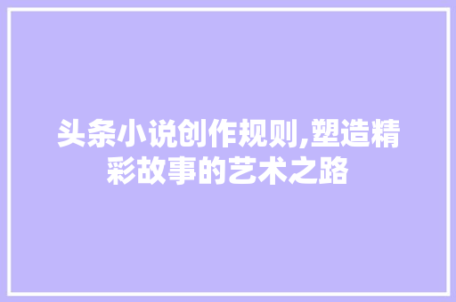 头条小说创作规则,塑造精彩故事的艺术之路