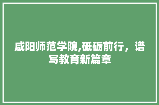 咸阳师范学院,砥砺前行，谱写教育新篇章