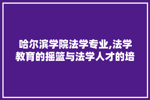 哈尔滨学院法学专业,法学教育的摇篮与法学人才的培育基地